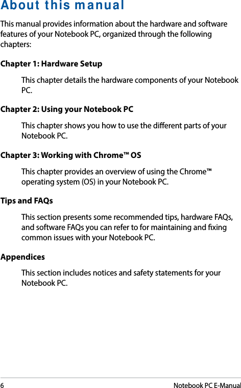 6Notebook PC E-ManualAbout this manualThis manual provides information about the hardware and software features of your Notebook PC, organized through the following chapters:Chapter 1: Hardware SetupThis chapter details the hardware components of your Notebook PC.Chapter 2: Using your Notebook PCThis chapter shows you how to use the dierent parts of your Notebook PC.Chapter 3: Working with Chrome™ OSThis chapter provides an overview of using the Chrome™ operating system (OS) in your Notebook PC.Tips and FAQsThis section presents some recommended tips, hardware FAQs, and software FAQs you can refer to for maintaining and xing common issues with your Notebook PC. AppendicesThis section includes notices and safety statements for your Notebook PC.