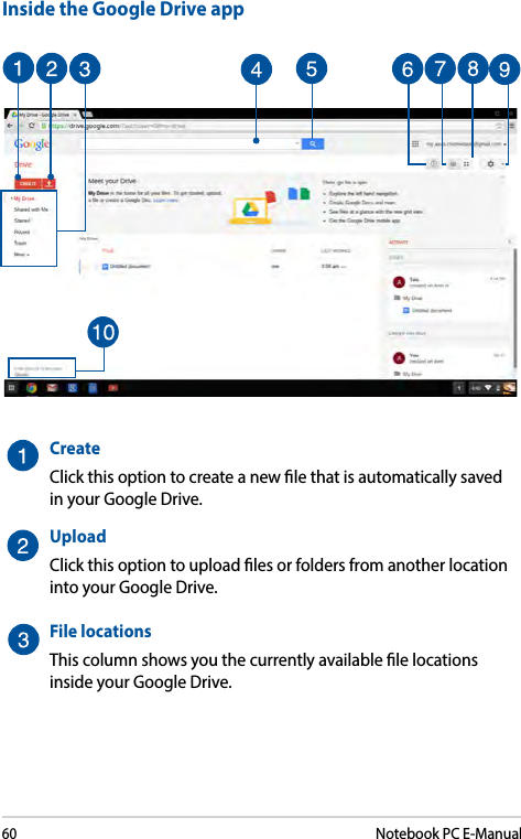 60Notebook PC E-ManualInside the Google Drive appCreateClick this option to create a new le that is automatically saved in your Google Drive.UploadClick this option to upload les or folders from another location into your Google Drive.File locationsThis column shows you the currently available le locations inside your Google Drive.