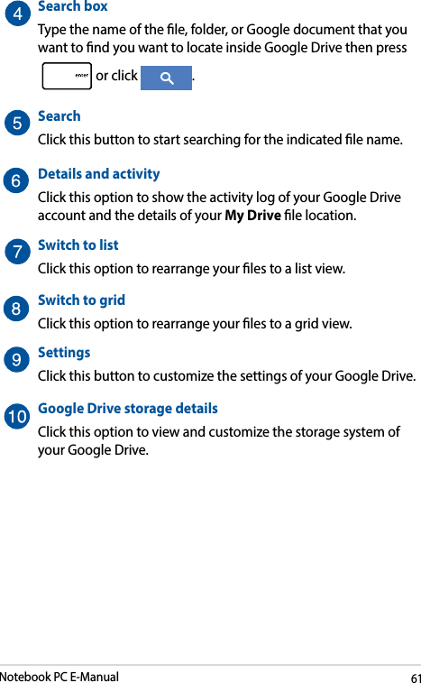 Notebook PC E-Manual61SearchboxType the name of the le, folder, or Google document that you want to nd you want to locate inside Google Drive then press or click  .Search Click this button to start searching for the indicated le name. Details and activity Click this option to show the activity log of your Google Drive account and the details of your My Drive le location.Switch to listClick this option to rearrange your les to a list view.Switch to gridClick this option to rearrange your les to a grid view.SettingsClick this button to customize the settings of your Google Drive.Google Drive storage detailsClick this option to view and customize the storage system of your Google Drive.