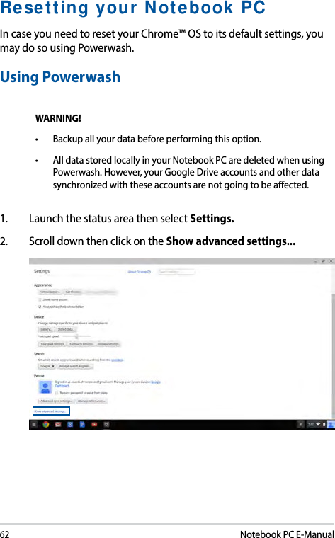 62Notebook PC E-ManualResetting your Notebook PCIn case you need to reset your Chrome™ OS to its default settings, you may do so using Powerwash.Using PowerwashWARNING!• Backupallyourdatabeforeperformingthisoption.• AlldatastoredlocallyinyourNotebookPCaredeletedwhenusingPowerwash. However, your Google Drive accounts and other data synchronized with these accounts are not going to be aected. 1.  Launch the status area then select Settings.2.  Scroll down then click on the Show advanced settings... 