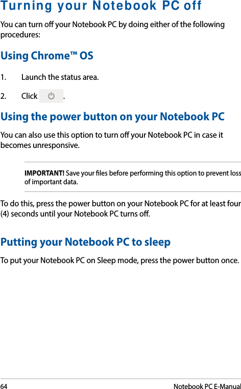 64Notebook PC E-ManualTurning your Notebook PC offYou can turn o your Notebook PC by doing either of the following procedures:Using Chrome™ OS1.  Launch the status area.2. Click  .Using the power button on your Notebook PCYou can also use this option to turn o your Notebook PC in case it becomes unresponsive. IMPORTANT! Save your les before performing this option to prevent loss of important data. To do this, press the power button on your Notebook PC for at least four (4) seconds until your Notebook PC turns o. Putting your Notebook PC to sleepTo put your Notebook PC on Sleep mode, press the power button once. 