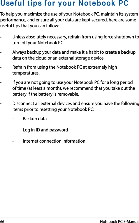 66Notebook PC E-ManualUseful tips for your Notebook PCTo help you maximize the use of your Notebook PC, maintain its system performance, and ensure all your data are kept secured, here are some useful tips that you can follow:• Unlessabsolutelynecessary,refrainfromusingforceshutdowntoturn o your Notebook PC. • Alwaysbackupyourdataandmakeitahabittocreateabackupdata on the cloud or an external storage device.• RefrainfromusingtheNotebookPCatextremelyhightemperatures. • IfyouarenotgoingtouseyourNotebookPCforalongperiodof time (at least a month), we recommend that you take out the battery if the battery is removable. • Disconnectallexternaldevicesandensureyouhavethefollowingitems prior to resetting your Notebook PC:-  Backup data-  Log in ID and password-  Internet connection information