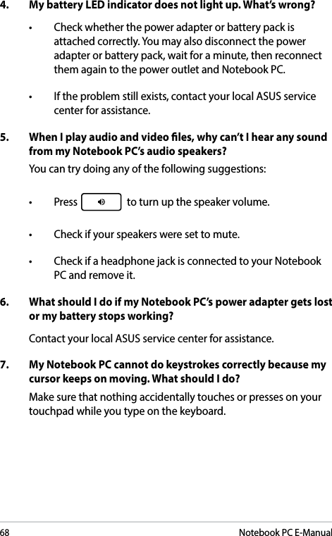 68Notebook PC E-Manual4.  My battery LED indicator does not light up. What’s wrong?• Checkwhetherthepoweradapterorbatterypackisattached correctly. You may also disconnect the power adapter or battery pack, wait for a minute, then reconnect them again to the power outlet and Notebook PC.• Iftheproblemstillexists,contactyourlocalASUSservicecenter for assistance.5.  When I play audio and video les, why can’t I hear any sound from my Notebook PC’s audio speakers?You can try doing any of the following suggestions:• Press  to turn up the speaker volume. • Checkifyourspeakersweresettomute.• CheckifaheadphonejackisconnectedtoyourNotebookPC and remove it.6.  What should I do if my Notebook PC’s power adapter gets lost or my battery stops working?Contact your local ASUS service center for assistance.7.  My Notebook PC cannot do keystrokes correctly because my cursor keeps on moving. What should I do?Make sure that nothing accidentally touches or presses on your touchpad while you type on the keyboard. 