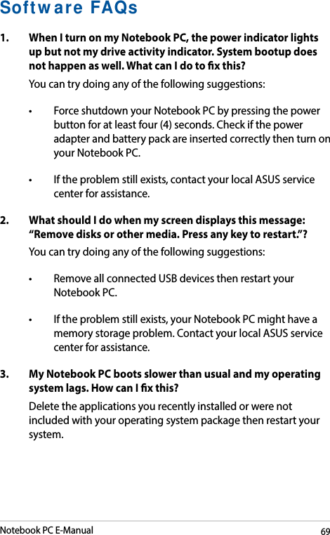 Notebook PC E-Manual69Software FAQs1.  When I turn on my Notebook PC, the power indicator lights up but not my drive activity indicator. System bootup does nothappenaswell.WhatcanIdotoxthis?You can try doing any of the following suggestions:• ForceshutdownyourNotebookPCbypressingthepowerbutton for at least four (4) seconds. Check if the power adapter and battery pack are inserted correctly then turn on your Notebook PC.• Iftheproblemstillexists,contactyourlocalASUSservicecenter for assistance.2.  What should I do when my screen displays this message: “Remove disks or other media. Press any key to restart.”?You can try doing any of the following suggestions:• RemoveallconnectedUSBdevicesthenrestartyourNotebook PC.• Iftheproblemstillexists,yourNotebookPCmighthaveamemory storage problem. Contact your local ASUS service center for assistance.3.   My Notebook PC boots slower than usual and my operating systemlags.HowcanIxthis?Delete the applications you recently installed or were not included with your operating system package then restart your system. 