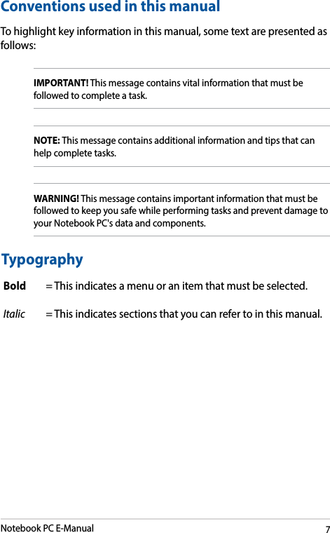 Notebook PC E-Manual7Conventions used in this manualTo highlight key information in this manual, some text are presented as follows:IMPORTANT! This message contains vital information that must be followed to complete a task. NOTE: This message contains additional information and tips that can help complete tasks.WARNING! This message contains important information that must be followed to keep you safe while performing tasks and prevent damage to your Notebook PC&apos;s data and components. TypographyBold = This indicates a menu or an item that must be selected.Italic = This indicates sections that you can refer to in this manual.