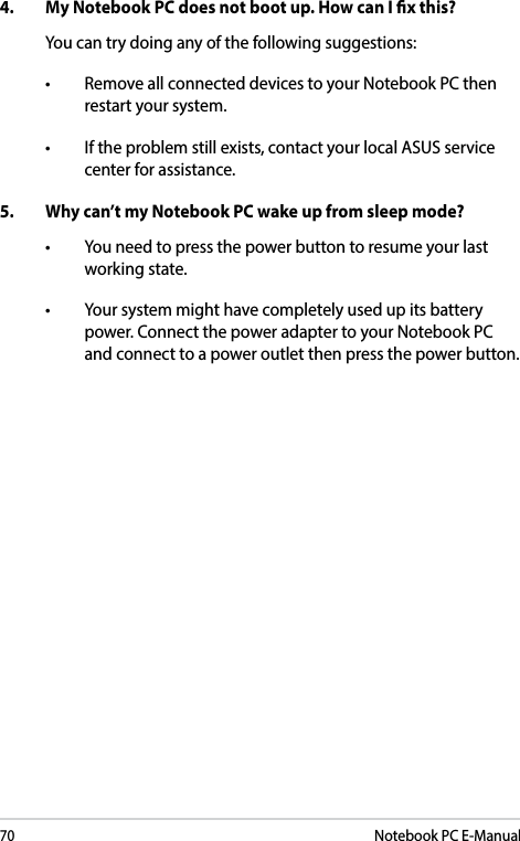 70Notebook PC E-Manual4. MyNotebookPCdoesnotbootup.HowcanIxthis?You can try doing any of the following suggestions:• RemoveallconnecteddevicestoyourNotebookPCthenrestart your system.• Iftheproblemstillexists,contactyourlocalASUSservicecenter for assistance.5.  Why can’t my Notebook PC wake up from sleep mode?• Youneedtopressthepowerbuttontoresumeyourlastworking state.• Yoursystemmighthavecompletelyusedupitsbatterypower. Connect the power adapter to your Notebook PC and connect to a power outlet then press the power button.