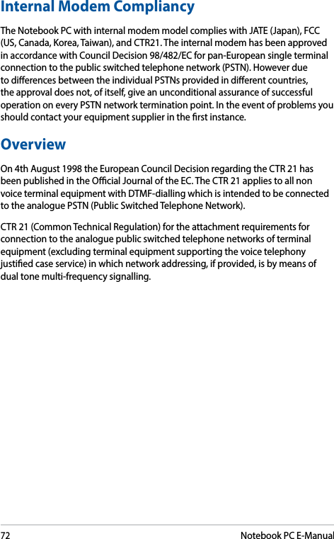 72Notebook PC E-ManualInternal Modem CompliancyThe Notebook PC with internal modem model complies with JATE (Japan), FCC (US, Canada, Korea, Taiwan), and CTR21. The internal modem has been approved in accordance with Council Decision 98/482/EC for pan-European single terminal connection to the public switched telephone network (PSTN). However due to dierences between the individual PSTNs provided in dierent countries, the approval does not, of itself, give an unconditional assurance of successful operation on every PSTN network termination point. In the event of problems you should contact your equipment supplier in the rst instance.OverviewOn 4th August 1998 the European Council Decision regarding the CTR 21 has been published in the Ocial Journal of the EC. The CTR 21 applies to all non voice terminal equipment with DTMF-dialling which is intended to be connected to the analogue PSTN (Public Switched Telephone Network). CTR 21 (Common Technical Regulation) for the attachment requirements for connection to the analogue public switched telephone networks of terminal equipment (excluding terminal equipment supporting the voice telephony justied case service) in which network addressing, if provided, is by means of dual tone multi-frequency signalling.