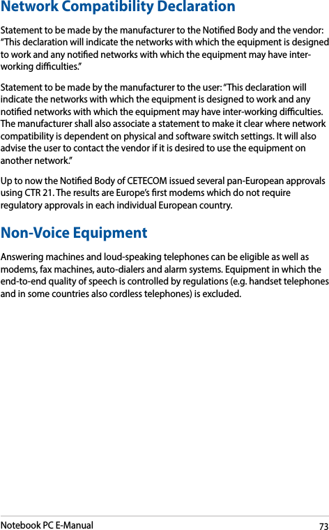 Notebook PC E-Manual73Network Compatibility DeclarationStatement to be made by the manufacturer to the Notied Body and the vendor: “This declaration will indicate the networks with which the equipment is designed to work and any notied networks with which the equipment may have inter-working diculties.”Statement to be made by the manufacturer to the user: “This declaration will indicate the networks with which the equipment is designed to work and any notied networks with which the equipment may have inter-working diculties. The manufacturer shall also associate a statement to make it clear where network compatibility is dependent on physical and software switch settings. It will also advise the user to contact the vendor if it is desired to use the equipment on another network.”Up to now the Notied Body of CETECOM issued several pan-European approvals using CTR 21. The results are Europe’s rst modems which do not require regulatory approvals in each individual European country.Non-Voice Equipment Answering machines and loud-speaking telephones can be eligible as well as modems, fax machines, auto-dialers and alarm systems. Equipment in which the end-to-end quality of speech is controlled by regulations (e.g. handset telephones and in some countries also cordless telephones) is excluded.