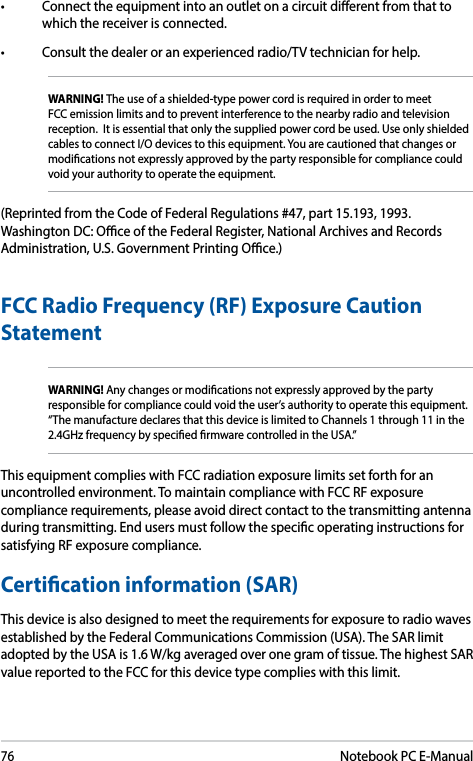 76Notebook PC E-Manual• Connecttheequipmentintoanoutletonacircuitdierentfromthattowhich the receiver is connected. • Consultthedealeroranexperiencedradio/TVtechnicianforhelp.WARNING! The use of a shielded-type power cord is required in order to meet FCC emission limits and to prevent interference to the nearby radio and television reception.  It is essential that only the supplied power cord be used. Use only shielded cables to connect I/O devices to this equipment. You are cautioned that changes or modications not expressly approved by the party responsible for compliance could void your authority to operate the equipment.(Reprinted from the Code of Federal Regulations #47, part 15.193, 1993. Washington DC: Oce of the Federal Register, National Archives and Records Administration, U.S. Government Printing Oce.)FCCRadioFrequency(RF)ExposureCautionStatementWARNING! Any changes or modications not expressly approved by the party responsible for compliance could void the user’s authority to operate this equipment. “The manufacture declares that this device is limited to Channels 1 through 11 in the 2.4GHz frequency by specied rmware controlled in the USA.”This equipment complies with FCC radiation exposure limits set forth for an uncontrolled environment. To maintain compliance with FCC RF exposure compliance requirements, please avoid direct contact to the transmitting antenna during transmitting. End users must follow the specic operating instructions for satisfying RF exposure compliance. Certication information (SAR)This device is also designed to meet the requirements for exposure to radio waves established by the Federal Communications Commission (USA). The SAR limit adopted by the USA is 1.6 W/kg averaged over one gram of tissue. The highest SAR value reported to the FCC for this device type complies with this limit.