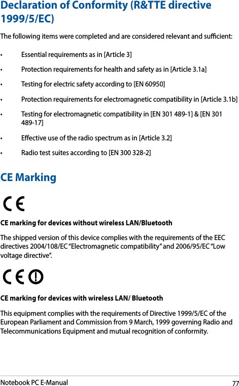 Notebook PC E-Manual77Declaration of Conformity (R&amp;TTE directive 1999/5/EC)The following items were completed and are considered relevant and sucient:• Essentialrequirementsasin[Article3]• Protectionrequirementsforhealthandsafetyasin[Article3.1a]• Testingforelectricsafetyaccordingto[EN60950]• Protectionrequirementsforelectromagneticcompatibilityin[Article3.1b]• Testingforelectromagneticcompatibilityin[EN301489-1]&amp;[EN301489-17]• Eectiveuseoftheradiospectrumasin[Article3.2]• Radiotestsuitesaccordingto[EN300328-2]CE MarkingCE marking for devices without wireless LAN/BluetoothThe shipped version of this device complies with the requirements of the EEC directives 2004/108/EC “Electromagnetic compatibility” and 2006/95/EC “Low voltage directive”.CE marking for devices with wireless LAN/ BluetoothThis equipment complies with the requirements of Directive 1999/5/EC of the European Parliament and Commission from 9 March, 1999 governing Radio and Telecommunications Equipment and mutual recognition of conformity.