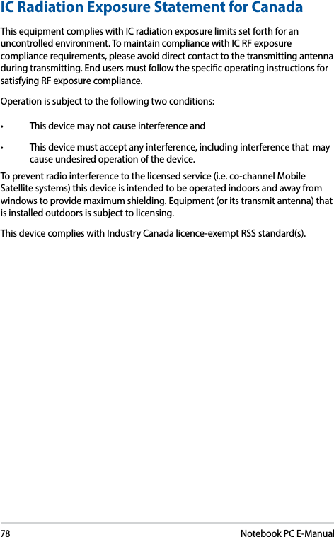 78Notebook PC E-ManualICRadiationExposureStatementforCanadaThis equipment complies with IC radiation exposure limits set forth for an uncontrolled environment. To maintain compliance with IC RF exposure compliance requirements, please avoid direct contact to the transmitting antenna during transmitting. End users must follow the specic operating instructions for satisfying RF exposure compliance.Operation is subject to the following two conditions: • Thisdevicemaynotcauseinterferenceand• Thisdevicemustacceptanyinterference,includinginterferencethatmaycause undesired operation of the device.To prevent radio interference to the licensed service (i.e. co-channel Mobile Satellite systems) this device is intended to be operated indoors and away from windows to provide maximum shielding. Equipment (or its transmit antenna) that is installed outdoors is subject to licensing. This device complies with Industry Canada licence-exempt RSS standard(s).