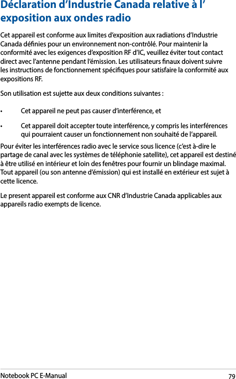 Notebook PC E-Manual79Déclaration d’Industrie Canada relative à l’expositionauxondesradioCet appareil est conforme aux limites d’exposition aux radiations d’Industrie Canada dénies pour un environnement non-contrôlé. Pour maintenir la conformité avec les exigences d’exposition RF d’IC, veuillez éviter tout contact direct avec l’antenne pendant l’émission. Les utilisateurs naux doivent suivre les instructions de fonctionnement spéciques pour satisfaire la conformité aux expositions RF. Son utilisation est sujette aux deux conditions suivantes : • Cetappareilnepeutpascauserd’interférence,et• Cetappareildoitacceptertouteinterférence,ycomprislesinterférencesqui pourraient causer un fonctionnement non souhaité de l’appareil. Pour éviter les interférences radio avec le service sous licence (c’est à-dire le partage de canal avec les systèmes de téléphonie satellite), cet appareil est destiné à être utilisé en intérieur et loin des fenêtres pour fournir un blindage maximal. Tout appareil (ou son antenne d’émission) qui est installé en extérieur est sujet à cette licence.Le present appareil est conforme aux CNR d’Industrie Canada applicables aux appareils radio exempts de licence. 