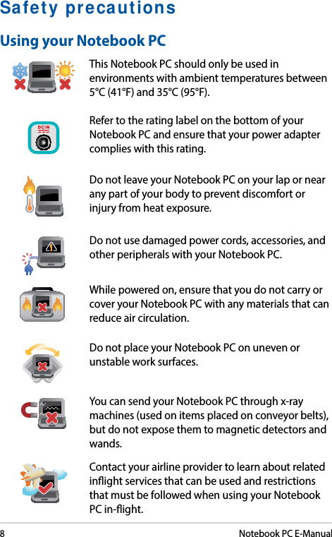 8Notebook PC E-ManualSafety precautionsUsing your Notebook PCThis Notebook PC should only be used in environments with ambient temperatures between 5°C (41°F) and 35°C (95°F).Refer to the rating label on the bottom of your Notebook PC and ensure that your power adapter complies with this rating.Do not leave your Notebook PC on your lap or near any part of your body to prevent discomfort or injury from heat exposure.Do not use damaged power cords, accessories, and other peripherals with your Notebook PC.While powered on, ensure that you do not carry or cover your Notebook PC with any materials that can reduce air circulation.Do not place your Notebook PC on uneven or unstable work surfaces. You can send your Notebook PC through x-ray machines (used on items placed on conveyor belts), but do not expose them to magnetic detectors and wands.Contact your airline provider to learn about related inight services that can be used and restrictions that must be followed when using your Notebook PC in-ight.