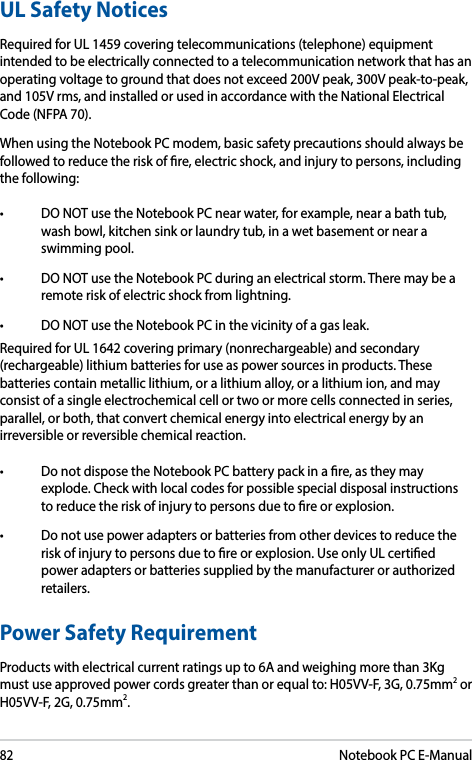 82Notebook PC E-ManualUL Safety NoticesRequired for UL 1459 covering telecommunications (telephone) equipment intended to be electrically connected to a telecommunication network that has an operating voltage to ground that does not exceed 200V peak, 300V peak-to-peak, and 105V rms, and installed or used in accordance with the National Electrical Code (NFPA 70).When using the Notebook PC modem, basic safety precautions should always be followed to reduce the risk of re, electric shock, and injury to persons, including the following:• DONOTusetheNotebookPCnearwater,forexample,nearabathtub,wash bowl, kitchen sink or laundry tub, in a wet basement or near a swimming pool. • DONOTusetheNotebookPCduringanelectricalstorm.Theremaybearemote risk of electric shock from lightning.• DONOTusetheNotebookPCinthevicinityofagasleak.Required for UL 1642 covering primary (nonrechargeable) and secondary (rechargeable) lithium batteries for use as power sources in products. These batteries contain metallic lithium, or a lithium alloy, or a lithium ion, and may consist of a single electrochemical cell or two or more cells connected in series, parallel, or both, that convert chemical energy into electrical energy by an irreversible or reversible chemical reaction. • DonotdisposetheNotebookPCbatterypackinare,astheymayexplode. Check with local codes for possible special disposal instructions to reduce the risk of injury to persons due to re or explosion.• Donotusepoweradaptersorbatteriesfromotherdevicestoreducetherisk of injury to persons due to re or explosion. Use only UL certied power adapters or batteries supplied by the manufacturer or authorized retailers.Power Safety RequirementProducts with electrical current ratings up to 6A and weighing more than 3Kg must use approved power cords greater than or equal to: H05VV-F, 3G, 0.75mm2 or H05VV-F, 2G, 0.75mm2.