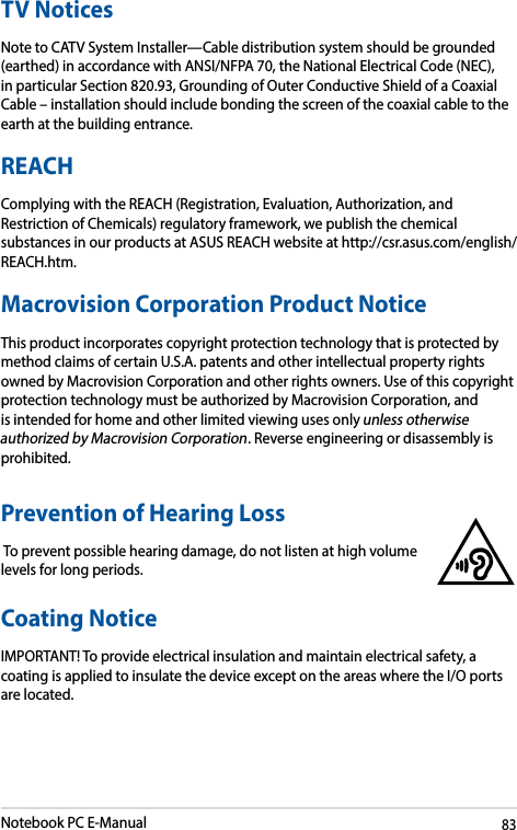 Notebook PC E-Manual83TV NoticesNote to CATV System Installer—Cable distribution system should be grounded (earthed) in accordance with ANSI/NFPA 70, the National Electrical Code (NEC), in particular Section 820.93, Grounding of Outer Conductive Shield of a Coaxial Cable–installationshouldincludebondingthescreenofthecoaxialcabletotheearth at the building entrance.REACHComplying with the REACH (Registration, Evaluation, Authorization, and Restriction of Chemicals) regulatory framework, we publish the chemical substances in our products at ASUS REACH website at http://csr.asus.com/english/REACH.htm. Macrovision Corporation Product NoticeThis product incorporates copyright protection technology that is protected by method claims of certain U.S.A. patents and other intellectual property rights owned by Macrovision Corporation and other rights owners. Use of this copyright protection technology must be authorized by Macrovision Corporation, and is intended for home and other limited viewing uses only unless otherwise authorized by Macrovision Corporation. Reverse engineering or disassembly is prohibited.Prevention of Hearing Loss To prevent possible hearing damage, do not listen at high volume levels for long periods.Coating NoticeIMPORTANT! To provide electrical insulation and maintain electrical safety, a coating is applied to insulate the device except on the areas where the I/O ports are located.