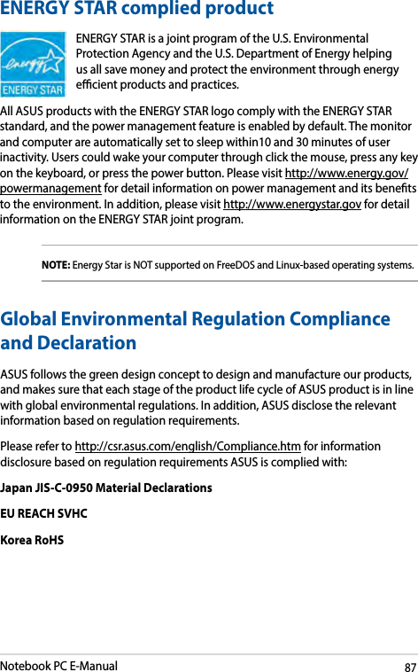 Notebook PC E-Manual87ENERGY STAR complied productENERGY STAR is a joint program of the U.S. Environmental Protection Agency and the U.S. Department of Energy helping us all save money and protect the environment through energy ecient products and practices. All ASUS products with the ENERGY STAR logo comply with the ENERGY STAR standard, and the power management feature is enabled by default. The monitor and computer are automatically set to sleep within10 and 30 minutes of user inactivity. Users could wake your computer through click the mouse, press any key on the keyboard, or press the power button. Please visit http://www.energy.gov/powermanagement for detail information on power management and its benets to the environment. In addition, please visit http://www.energystar.gov for detail information on the ENERGY STAR joint program.NOTE: Energy Star is NOT supported on FreeDOS and Linux-based operating systems.Global Environmental Regulation Compliance and DeclarationASUS follows the green design concept to design and manufacture our products, and makes sure that each stage of the product life cycle of ASUS product is in line with global environmental regulations. In addition, ASUS disclose the relevant information based on regulation requirements.Please refer to http://csr.asus.com/english/Compliance.htm for information disclosure based on regulation requirements ASUS is complied with:Japan JIS-C-0950 Material DeclarationsEU REACH SVHCKorea RoHS