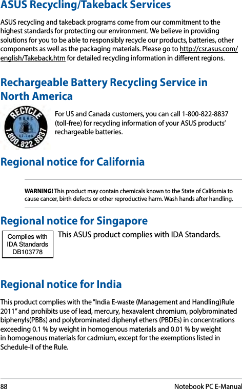 88Notebook PC E-ManualRechargeable Battery Recycling Service in North AmericaFor US and Canada customers, you can call 1-800-822-8837 (toll-free) for recycling information of your ASUS products’ rechargeable batteries.Regional notice for SingaporeThis ASUS product complies with IDA Standards.Complies with IDA StandardsDB103778 Regional notice for IndiaThis product complies with the “India E-waste (Management and Handling)Rule 2011” and prohibits use of lead, mercury, hexavalent chromium, polybrominated biphenyls(PBBs) and polybrominated diphenyl ethers (PBDEs) in concentrations exceeding 0.1 % by weight in homogenous materials and 0.01 % by weight in homogenous materials for cadmium, except for the exemptions listed in Schedule-II of the Rule.ASUS Recycling/Takeback ServicesASUS recycling and takeback programs come from our commitment to the highest standards for protecting our environment. We believe in providing solutions for you to be able to responsibly recycle our products, batteries, other components as well as the packaging materials. Please go to http://csr.asus.com/english/Takeback.htm for detailed recycling information in dierent regions.Regional notice for CaliforniaWARNING! This product may contain chemicals known to the State of California to cause cancer, birth defects or other reproductive harm. Wash hands after handling.