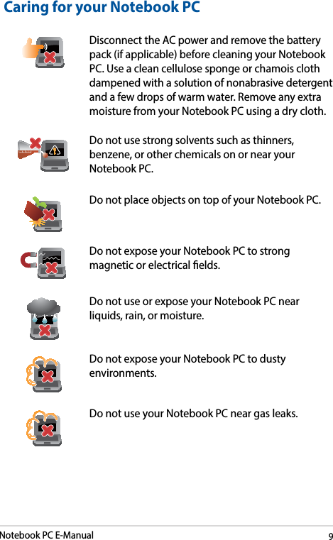 Notebook PC E-Manual9Caring for your Notebook PCDisconnect the AC power and remove the battery pack (if applicable) before cleaning your Notebook PC. Use a clean cellulose sponge or chamois cloth dampened with a solution of nonabrasive detergent and a few drops of warm water. Remove any extra moisture from your Notebook PC using a dry cloth.Do not use strong solvents such as thinners, benzene, or other chemicals on or near your Notebook PC.Do not place objects on top of your Notebook PC.Do not expose your Notebook PC to strong magnetic or electrical elds.Do not use or expose your Notebook PC near liquids, rain, or moisture. Do not expose your Notebook PC to dusty environments.Do not use your Notebook PC near gas leaks.