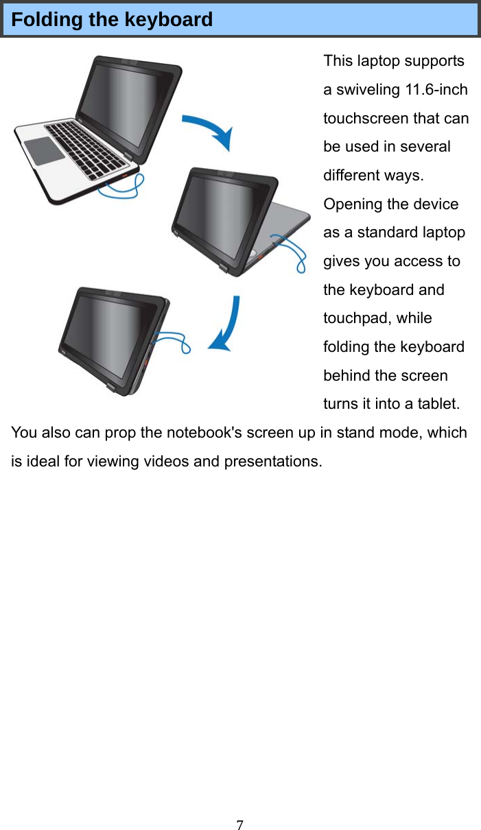  7 Folding the keyboard This laptop supports a swiveling 11.6-inch touchscreen that can be used in several different ways. Opening the device as a standard laptop gives you access to the keyboard and touchpad, while folding the keyboard behind the screen turns it into a tablet. You also can prop the notebook&apos;s screen up in stand mode, which is ideal for viewing videos and presentations.   