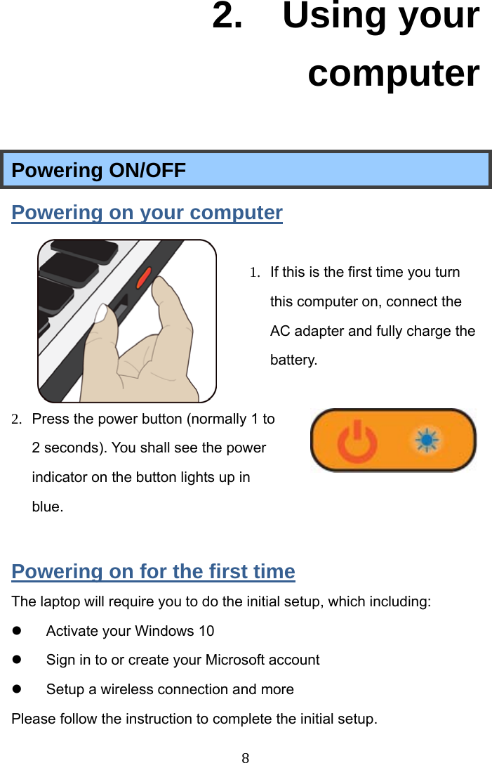  8  2.  Using your computer Powering ON/OFF Powering on your computer  1.  If this is the first time you turn this computer on, connect the AC adapter and fully charge the battery.   2.  Press the power button (normally 1 to  2 seconds). You shall see the power indicator on the button lights up in blue.  Powering on for the first time The laptop will require you to do the initial setup, which including:  Activate your Windows 10    Sign in to or create your Microsoft account  Setup a wireless connection and more Please follow the instruction to complete the initial setup.   