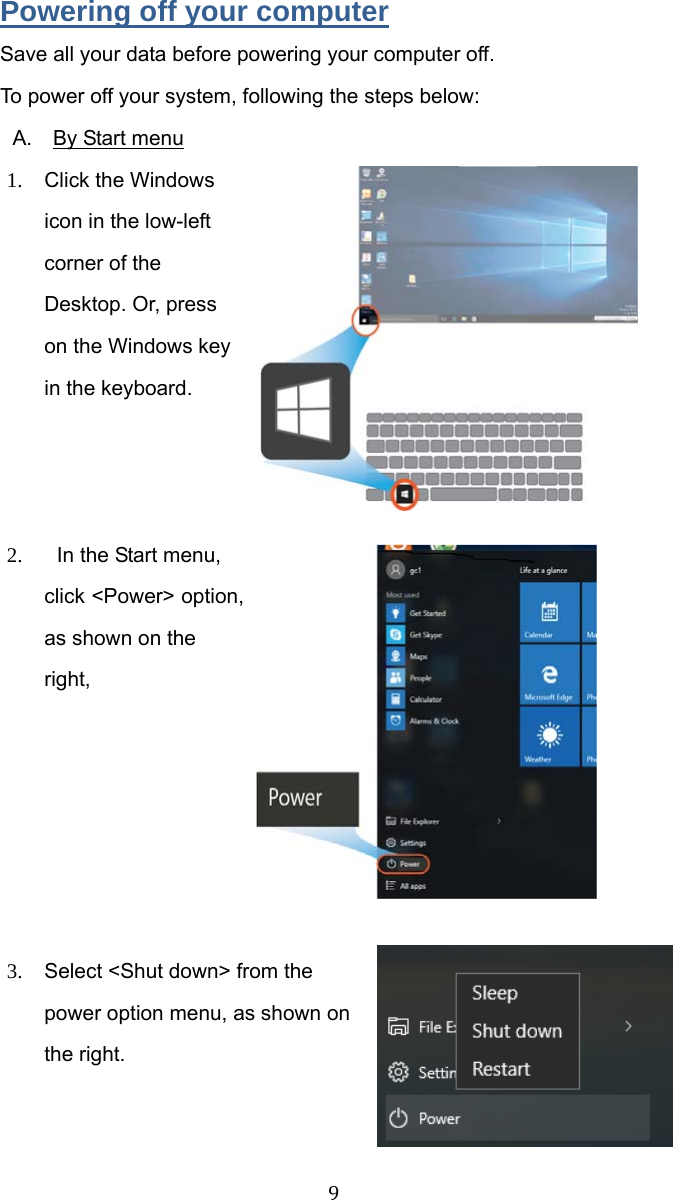  9 Powering off your computer Save all your data before powering your computer off. To power off your system, following the steps below: A.  By Start menu 1.  Click the Windows icon in the low-left corner of the Desktop. Or, press on the Windows key in the keyboard.    2.  In the Start menu, click &lt;Power&gt; option, as shown on the right,        3.  Select &lt;Shut down&gt; from the power option menu, as shown on the right.    