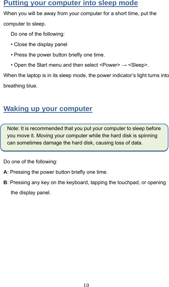  10  Putting your computer into sleep mode When you will be away from your computer for a short time, put the computer to sleep. Do one of the following: • Close the display panel   • Press the power button briefly one time. • Open the Start menu and then select &lt;Power&gt; → &lt;Sleep&gt;. When the laptop is in its sleep mode, the power indicator’s light turns into breathing blue.  Waking up your computer  Note: It is recommended that you put your computer to sleep before you move it. Moving your computer while the hard disk is spinning can sometimes damage the hard disk, causing loss of data.  Do one of the following: A: Pressing the power button briefly one time. B: Pressingany key on the keyboard, tapping the touchpad, or opening the display panel. 