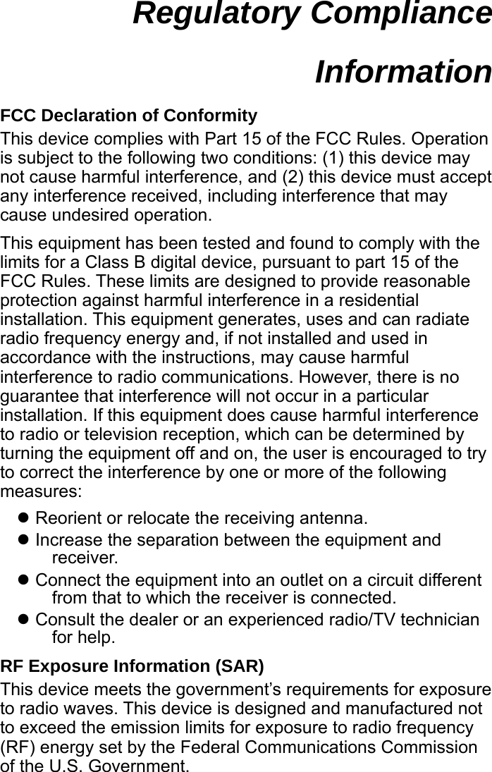  Regulatory Compliance Information  FCC Declaration of Conformity This device complies with Part 15 of the FCC Rules. Operation is subject to the following two conditions: (1) this device may not cause harmful interference, and (2) this device must accept any interference received, including interference that may cause undesired operation. This equipment has been tested and found to comply with the limits for a Class B digital device, pursuant to part 15 of the FCC Rules. These limits are designed to provide reasonable protection against harmful interference in a residential installation. This equipment generates, uses and can radiate radio frequency energy and, if not installed and used in accordance with the instructions, may cause harmful interference to radio communications. However, there is no guarantee that interference will not occur in a particular installation. If this equipment does cause harmful interference to radio or television reception, which can be determined by turning the equipment off and on, the user is encouraged to try to correct the interference by one or more of the following measures: Reorient or relocate the receiving antenna. Increase the separation between the equipment and receiver. Connect the equipment into an outlet on a circuit different from that to which the receiver is connected. Consult the dealer or an experienced radio/TV technician for help. RF Exposure Information (SAR) This device meets the government’s requirements for exposure to radio waves. This device is designed and manufactured not to exceed the emission limits for exposure to radio frequency (RF) energy set by the Federal Communications Commission of the U.S. Government.  