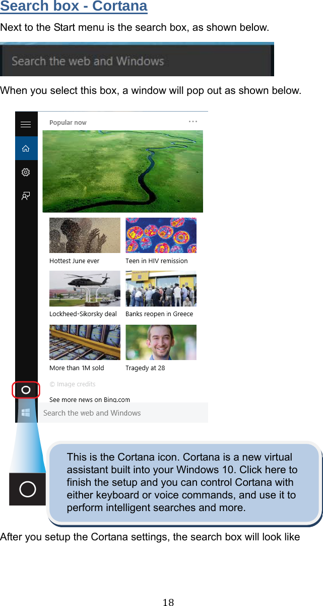  18 Search box - Cortana Next to the Start menu is the search box, as shown below.  When you select this box, a window will pop out as shown below.                  This is the Cortana icon. Cortana is a new virtual assistant built into your Windows 10. Click here to finish the setup and you can control Cortana with either keyboard or voice commands, and use it to perform intelligent searches and more.  After you setup the Cortana settings, the search box will look like   