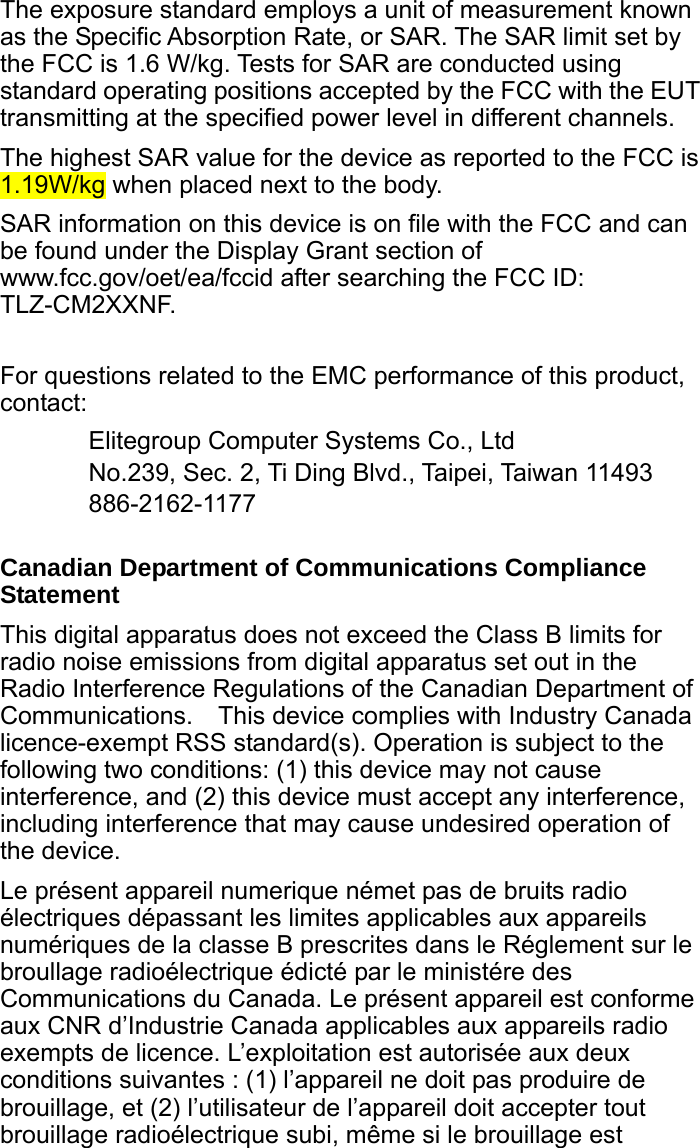  The exposure standard employs a unit of measurement known as the Specific Absorption Rate, or SAR. The SAR limit set by the FCC is 1.6 W/kg. Tests for SAR are conducted using standard operating positions accepted by the FCC with the EUT transmitting at the specified power level in different channels. The highest SAR value for the device as reported to the FCC is 1.19W/kg when placed next to the body. SAR information on this device is on file with the FCC and can be found under the Display Grant section of www.fcc.gov/oet/ea/fccid after searching the FCC ID: TLZ-CM2XXNF.  For questions related to the EMC performance of this product, contact: Elitegroup Computer Systems Co., Ltd No.239, Sec. 2, Ti Ding Blvd., Taipei, Taiwan 11493 886-2162-1177  Canadian Department of Communications Compliance Statement This digital apparatus does not exceed the Class B limits for radio noise emissions from digital apparatus set out in the Radio Interference Regulations of the Canadian Department of Communications.    This device complies with Industry Canada licence-exempt RSS standard(s). Operation is subject to the following two conditions: (1) this device may not cause interference, and (2) this device must accept any interference, including interference that may cause undesired operation of the device. Le présent appareil numerique német pas de bruits radio électriques dépassant les limites applicables aux appareils numériques de la classe B prescrites dans le Réglement sur le broullage radioélectrique édicté par le ministére des Communications du Canada. Le présent appareil est conforme aux CNR d’Industrie Canada applicables aux appareils radio exempts de licence. L’exploitation est autorisée aux deux conditions suivantes : (1) l’appareil ne doit pas produire de brouillage, et (2) l’utilisateur de l’appareil doit accepter tout brouillage radioélectrique subi, même si le brouillage est 