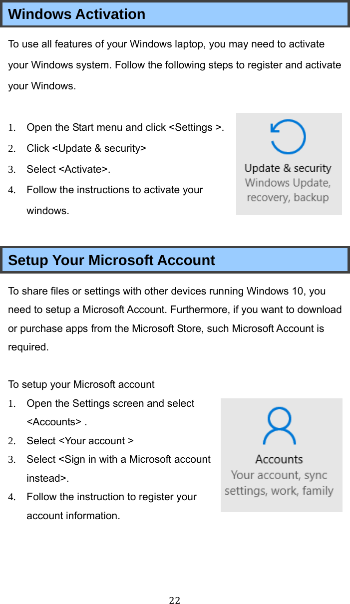  22 Windows Activation To use all features of your Windows laptop, you may need to activate your Windows system. Follow the following steps to register and activate your Windows.  1.  Open the Start menu and click &lt;Settings &gt;. 2.  Click &lt;Update &amp; security&gt;   3.  Select &lt;Activate&gt;. 4.  Follow the instructions to activate your windows.  Setup Your Microsoft Account To share files or settings with other devices running Windows 10, you need to setup a Microsoft Account. Furthermore, if you want to download or purchase apps from the Microsoft Store, such Microsoft Account is required.  To setup your Microsoft account 1.  Open the Settings screen and select &lt;Accounts&gt; . 2.  Select &lt;Your account &gt; 3.  Select &lt;Sign in with a Microsoft account instead&gt;. 4.  Follow the instruction to register your account information.   