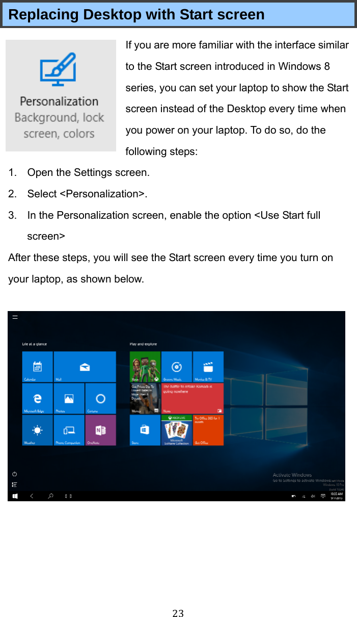  23 Replacing Desktop with Start screen If you are more familiar with the interface similar to the Start screen introduced in Windows 8 series, you can set your laptop to show the Start screen instead of the Desktop every time when you power on your laptop. To do so, do the following steps: 1.  Open the Settings screen. 2. Select &lt;Personalization&gt;. 3.  In the Personalization screen, enable the option &lt;Use Start full screen&gt; After these steps, you will see the Start screen every time you turn on your laptop, as shown below.    