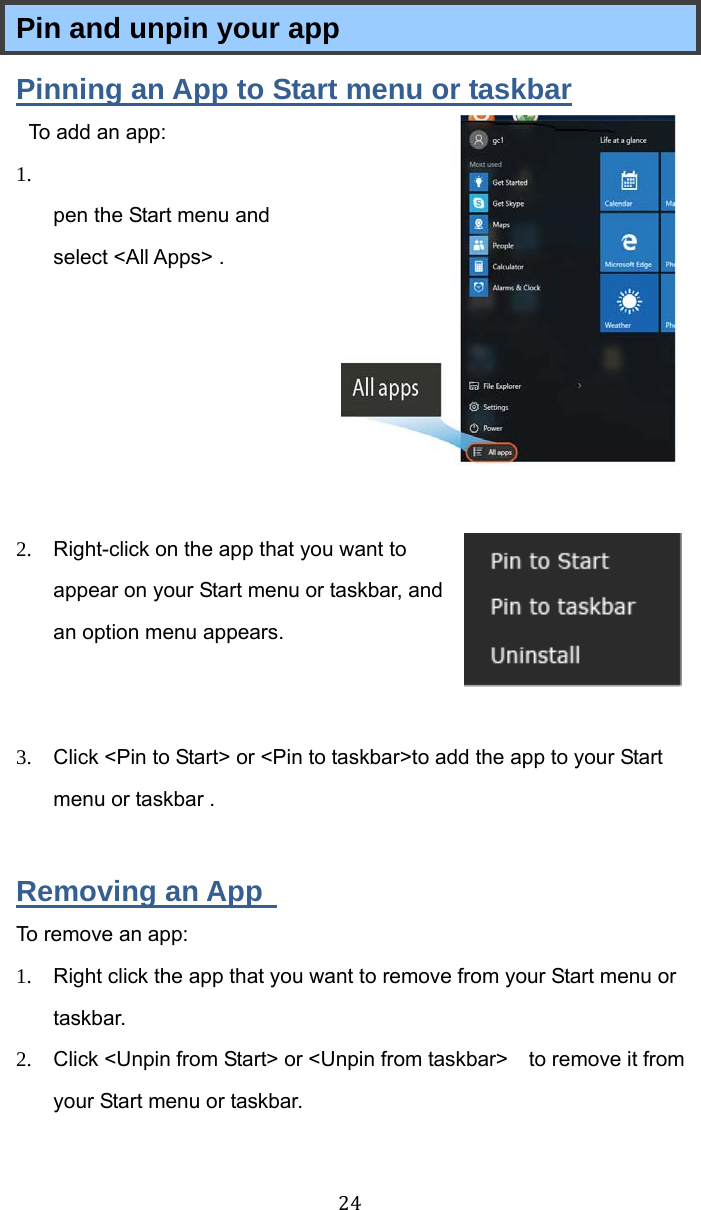  24 Pin and unpin your app Pinning an App to Start menu or taskbar To add an app:   1.  Open the Start menu and select &lt;All Apps&gt; .       2.  Right-click on the app that you want to appear on your Start menu or taskbar, and an option menu appears.    3.  Click &lt;Pin to Start&gt; or &lt;Pin to taskbar&gt;to add the app to your Start menu or taskbar .  Removing an App   To remove an app: 1.  Right click the app that you want to remove from your Start menu or taskbar.  2.  Click &lt;Unpin from Start&gt; or &lt;Unpin from taskbar&gt;    to remove it from your Start menu or taskbar. 