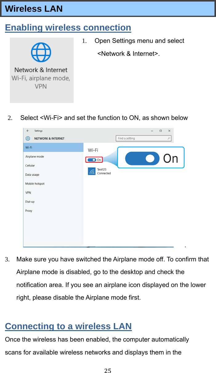  25 Wireless LAN   Enabling wireless connection 1.  Open Settings menu and select &lt;Network &amp; Internet&gt;.       2.  Select &lt;Wi-Fi&gt; and set the function to ON, as shown below .  3.  Make sure you have switched the Airplane mode off. To confirm that Airplane mode is disabled, go to the desktop and check the notification area. If you see an airplane icon displayed on the lower right, please disable the Airplane mode first.  Connecting to a wireless LAN Once the wireless has been enabled, the computer automatically scans for available wireless networks and displays them in the 