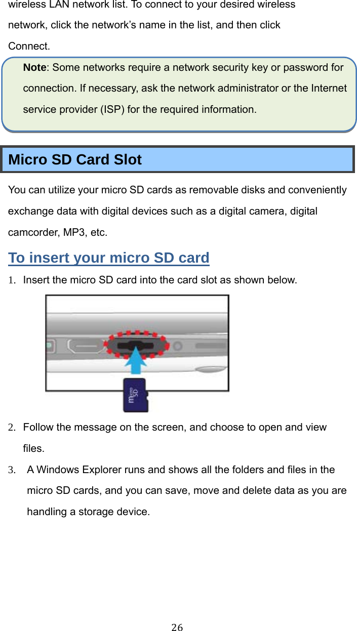  26wireless LAN network list. To connect to your desired wireless network, click the network’s name in the list, and then click Connect. Note: Some networks require a network security key or password for connection. If necessary, ask the network administrator or the Internet service provider (ISP) for the required information.  Micro SD Card Slot You can utilize your micro SD cards as removable disks and conveniently exchange data with digital devices such as a digital camera, digital camcorder, MP3, etc. To insert your micro SD card 1.  Insert the micro SD card into the card slot as shown below.  2.  Follow the message on the screen, and choose to open and view files.  3.  A Windows Explorer runs and shows all the folders and files in the micro SD cards, and you can save, move and delete data as you are handling a storage device. 