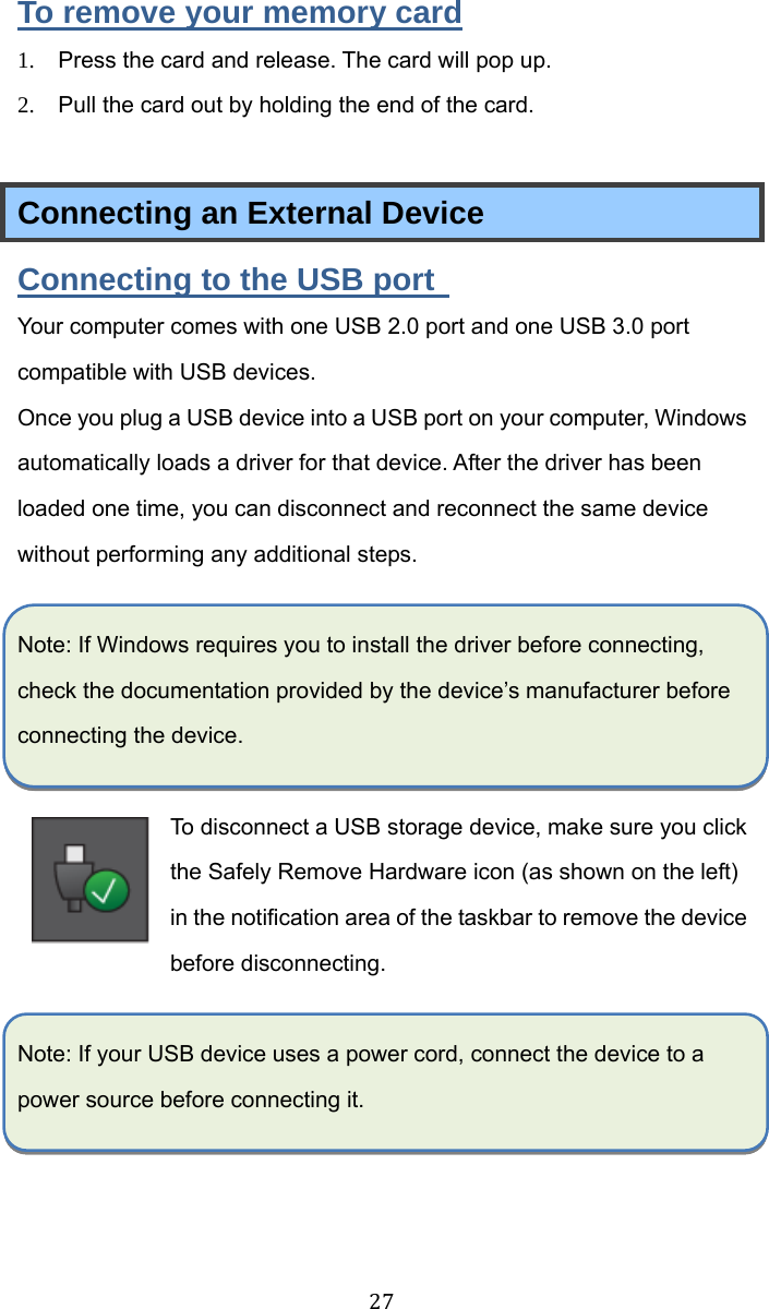  27 To remove your memory card 1.  Press the card and release. The card will pop up. 2.  Pull the card out by holding the end of the card.  Connecting an External Device Connecting to the USB port   Your computer comes with one USB 2.0 port and one USB 3.0 port compatible with USB devices.   Once you plug a USB device into a USB port on your computer, Windows automatically loads a driver for that device. After the driver has been loaded one time, you can disconnect and reconnect the same device without performing any additional steps.  Note: If Windows requires you to install the driver before connecting, check the documentation provided by the device’s manufacturer before connecting the device.  To disconnect a USB storage device, make sure you click the Safely Remove Hardware icon (as shown on the left) in the notification area of the taskbar to remove the device before disconnecting.  Note: If your USB device uses a power cord, connect the device to a power source before connecting it. 