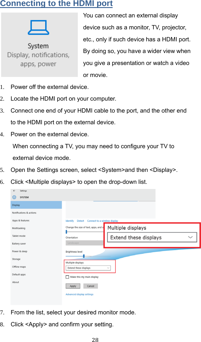  28 Connecting to the HDMI port You can connect an external display device such as a monitor, TV, projector, etc., only if such device has a HDMI port. By doing so, you have a wider view when you give a presentation or watch a video or movie. 1.  Power off the external device. 2.  Locate the HDMI port on your computer. 3.  Connect one end of your HDMI cable to the port, and the other end to the HDMI port on the external device. 4.  Power on the external device. When connecting a TV, you may need to configure your TV to external device mode. 5.  Open the Settings screen, select &lt;System&gt;and then &lt;Display&gt;. 6.  Click &lt;Multiple displays&gt; to open the drop-down list.  7.  From the list, select your desired monitor mode. 8.  Click &lt;Apply&gt; and confirm your setting. 