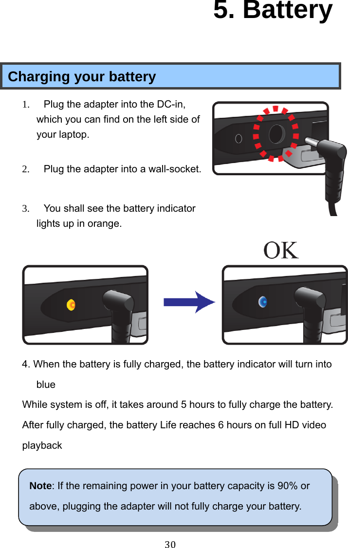  30  5. Battery Charging your battery 1.  Plug the adapter into the DC-in, which you can find on the left side of your laptop.   2.  Plug the adapter into a wall-socket.  3.  You shall see the battery indicator lights up in orange.  4. When the battery is fully charged, the battery indicator will turn into blue While system is off, it takes around 5 hours to fully charge the battery. After fully charged, the battery Life reaches 6 hours on full HD video playback  Note: If the remaining power in your battery capacity is 90% or above, plugging the adapter will not fully charge your battery. 