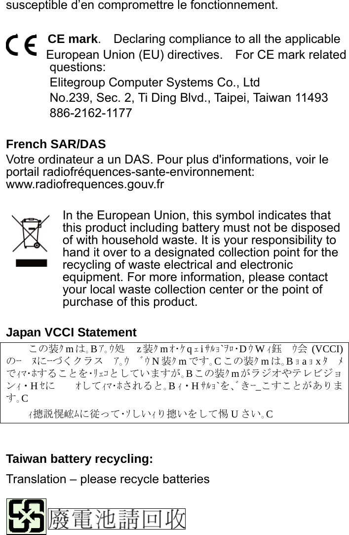 susceptible d’en compromettre le fonctionnement.  CE mark.    Declaring compliance to all the applicable   European Union (EU) directives.    For CE mark related questions:  Elitegroup Computer Systems Co., Ltd No.239, Sec. 2, Ti Ding Blvd., Taipei, Taiwan 11493 886-2162-1177  French SAR/DAS Votre ordinateur a un DAS. Pour plus d&apos;informations, voir le portail radiofréquences-sante-environnement: www.radiofrequences.gouv.fr   In the European Union, this symbol indicates that this product including battery must not be disposed of with household waste. It is your responsibility to hand it over to a designated collection point for the recycling of waste electrical and electronic equipment. For more information, please contact your local waste collection center or the point of purchase of this product.  Japan VCCI Statement この装ｸ mは｡Bｱ｡ｳ処　 z装ｸ mｵ･ｹ qｪiｻﾙｮ`ｦﾛ･DｳWｨ鈺　ｳ会 (VCCI) のｰ　ﾇにｰづくクラス　ｱ｡ｳ　ﾞｳ N装ｸ mです｡Cこの装ｸ mは｡Bｮaｮxﾀ　ﾒでｨﾏ･ﾎすることを･ﾘｪｺとしていますが｡Bこの装ｸ mがラジオやテレビジョンｨ・Hｾに　　ｵしてｨﾏ･ﾎされると｡Bｨ・Hｻﾙｮ`を､ﾞきｰ_こすことがあります｡C ｨ摠説愰峵ﾑに従って･ｿしいｨり摠いをして惕 Uさい｡C    Taiwan battery recycling:   Translation – please recycle batteries    