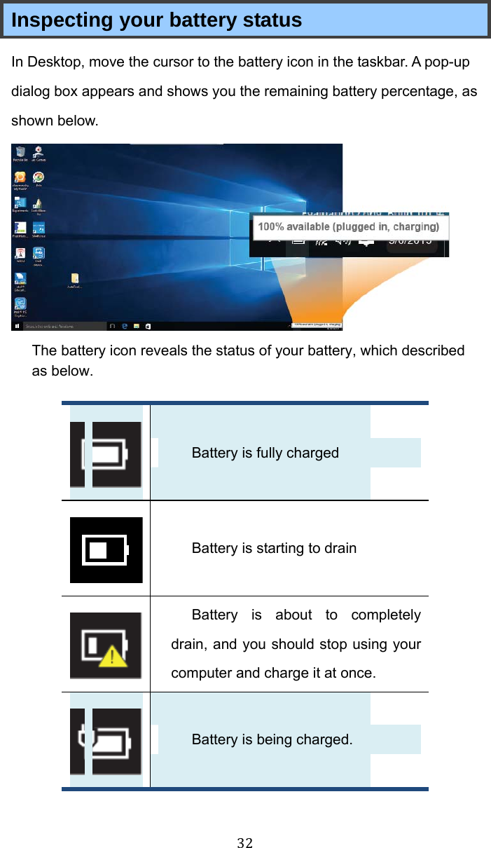 32 Inspecting your battery status In Desktop, move the cursor to the battery icon in the taskbar. A pop-up dialog box appears and shows you the remaining battery percentage, as shown below.  The battery icon reveals the status of your battery, which described as below.     Battery is fully charged    Battery is starting to drain    Battery is about to completely drain, and you should stop using your computer and charge it at once.    Battery is being charged. 
