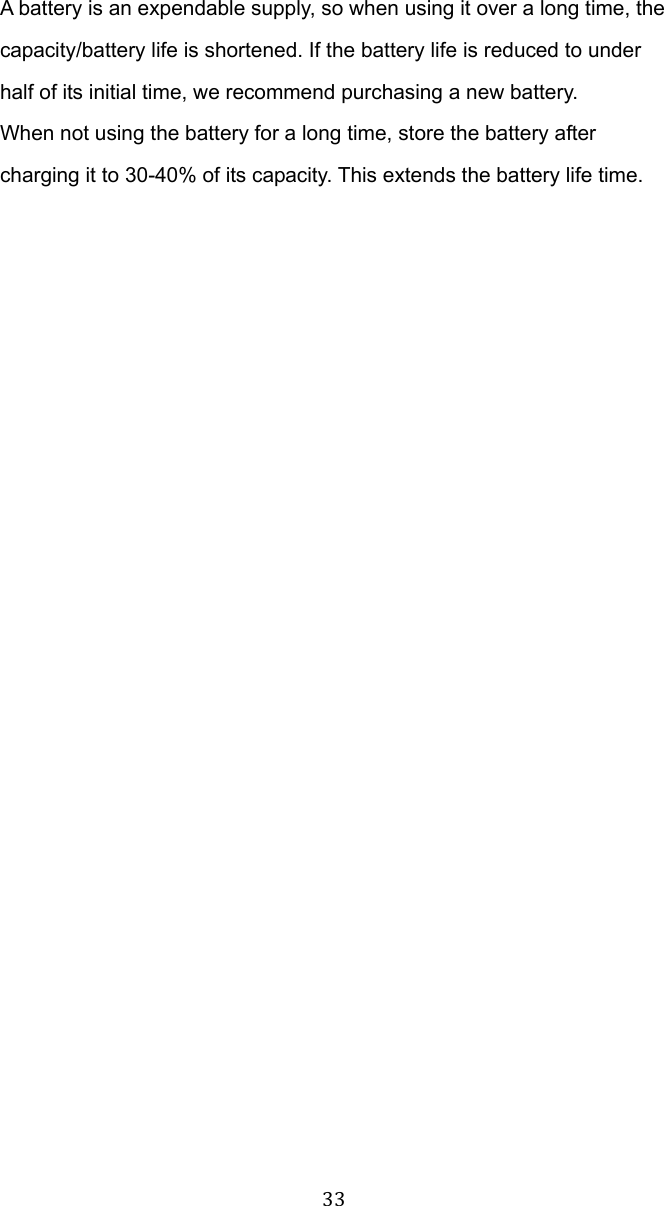  33 A battery is an expendable supply, so when using it over a long time, the capacity/battery life is shortened. If the battery life is reduced to under half of its initial time, we recommend purchasing a new battery. When not using the battery for a long time, store the battery after charging it to 30-40% of its capacity. This extends the battery life time.  