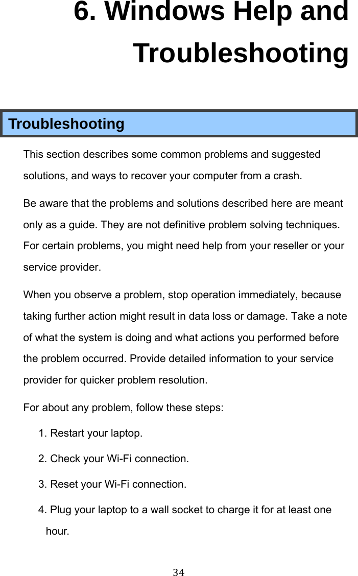  34 6. Windows Help and Troubleshooting Troubleshooting This section describes some common problems and suggested solutions, and ways to recover your computer from a crash. Be aware that the problems and solutions described here are meant only as a guide. They are not definitive problem solving techniques. For certain problems, you might need help from your reseller or your service provider. When you observe a problem, stop operation immediately, because taking further action might result in data loss or damage. Take a note of what the system is doing and what actions you performed before the problem occurred. Provide detailed information to your service provider for quicker problem resolution. For about any problem, follow these steps: 1. Restart your laptop. 2. Check your Wi-Fi connection. 3. Reset your Wi-Fi connection. 4. Plug your laptop to a wall socket to charge it for at least one hour. 