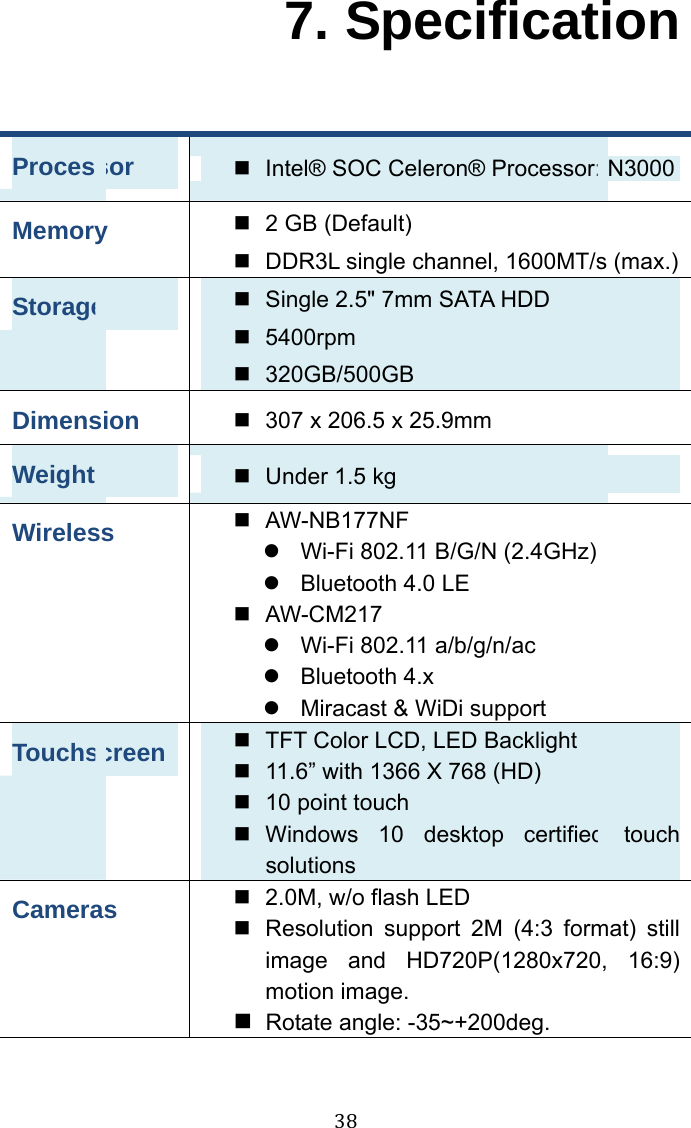  38 7. Specification Processor  Intel® SOC Celeron® Processor: N3000 Memory  2 GB (Default) DDR3L single channel, 1600MT/s (max.) Storage  Single 2.5&quot; 7mm SATA HDD 5400rpm 320GB/500GB Dimension  307 x 206.5 x 25.9mm Weight  Under 1.5 kg Wireless  AW-NB177NF  Wi-Fi 802.11 B/G/N (2.4GHz) Bluetooth 4.0 LE AW-CM217 Wi-Fi 802.11 a/b/g/n/ac Bluetooth 4.x Miracast &amp; WiDi support Touchscreen  TFT Color LCD, LED Backlight 11.6” with 1366 X 768 (HD)     10 point touch Windows 10 desktop certified touch solutions Cameras  2.0M, w/o flash LED Resolution support 2M (4:3 format) still image and HD720P(1280x720, 16:9) motion image. Rotate angle: -35~+200deg. 