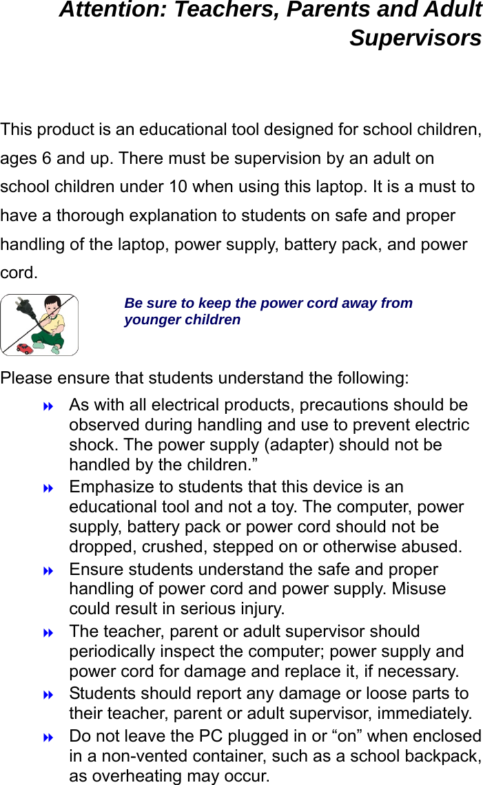  Attention: Teachers, Parents and Adult Supervisors  This product is an educational tool designed for school children, ages 6 and up. There must be supervision by an adult on school children under 10 when using this laptop. It is a must to have a thorough explanation to students on safe and proper handling of the laptop, power supply, battery pack, and power cord. Be sure to keep the power cord away from younger children Please ensure that students understand the following:  As with all electrical products, precautions should be observed during handling and use to prevent electric shock. The power supply (adapter) should not be handled by the children.”  Emphasize to students that this device is an educational tool and not a toy. The computer, power supply, battery pack or power cord should not be dropped, crushed, stepped on or otherwise abused.  Ensure students understand the safe and proper handling of power cord and power supply. Misuse could result in serious injury.      The teacher, parent or adult supervisor should periodically inspect the computer; power supply and power cord for damage and replace it, if necessary.  Students should report any damage or loose parts to their teacher, parent or adult supervisor, immediately.  Do not leave the PC plugged in or “on” when enclosed in a non-vented container, such as a school backpack, as overheating may occur. 
