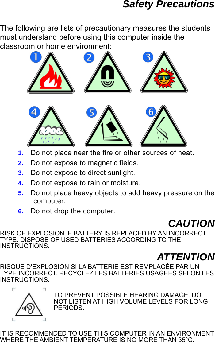  Safety Precautions  The following are lists of precautionary measures the students must understand before using this computer inside the classroom or home environment:  1.  Do not place near the fire or other sources of heat. 2.  Do not expose to magnetic fields. 3.  Do not expose to direct sunlight. 4.  Do not expose to rain or moisture. 5.  Do not place heavy objects to add heavy pressure on the computer. 6.  Do not drop the computer. CAUTION RISK OF EXPLOSION IF BATTERY IS REPLACED BY AN INCORRECT TYPE. DISPOSE OF USED BATTERIES ACCORDING TO THE INSTRUCTIONS. ATTENTION RISQUE D&apos;EXPLOSION SI LA BATTERIE EST REMPLACÉE PAR UN TYPE INCORRECT. RECYCLEZ LES BATTERIES USAGÉES SELON LES INSTRUCTIONS.  IT IS RECOMMENDED TO USE THIS COMPUTER IN AN ENVIRONMENT WHERE THE AMBIENT TEMPERATURE IS NO MORE THAN 35°C.   TO PREVENT POSSIBLE HEARING DAMAGE, DO NOT LISTEN AT HIGH VOLUME LEVELS FOR LONG PERIODS. 