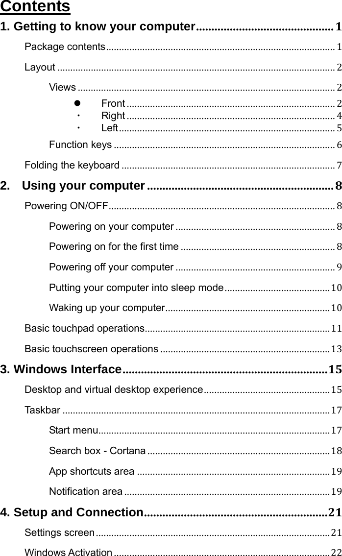  Contents 1. Getting to know your computer.............................................1 Package contents......................................................................................... 1 Layout ............................................................................................................ 2 Views .................................................................................................... 2  Front ................................................................................. 2 ・ Right ................................................................................. 4 ・ Left.................................................................................... 5 Function keys ...................................................................................... 6 Folding the keyboard ................................................................................... 7 2.  Using your computer.............................................................8 Powering ON/OFF........................................................................................ 8 Powering on your computer .............................................................. 8 Powering on for the first time ............................................................ 8 Powering off your computer .............................................................. 9 Putting your computer into sleep mode.........................................10 Waking up your computer................................................................10 Basic touchpad operations........................................................................11 Basic touchscreen operations ..................................................................13 3. Windows Interface...................................................................15 Desktop and virtual desktop experience.................................................15 Taskbar ........................................................................................................17 Start menu..........................................................................................17 Search box - Cortana.......................................................................18 App shortcuts area ...........................................................................19 Notification area ................................................................................19 4. Setup and Connection............................................................21 Settings screen...........................................................................................21 Windows Activation....................................................................................22 