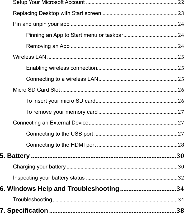 Setup Your Microsoft Account ..................................................................22 Replacing Desktop with Start screen.......................................................23 Pin and unpin your app .............................................................................24 Pinning an App to Start menu or taskbar.......................................24 Removing an App .............................................................................24 Wireless LAN ..............................................................................................25 Enabling wireless connection..........................................................25 Connecting to a wireless LAN.........................................................25 Micro SD Card Slot ....................................................................................26 To insert your micro SD card...........................................................26 To remove your memory card .........................................................27 Connecting an External Device................................................................27 Connecting to the USB port ............................................................27 Connecting to the HDMI port ..........................................................28 5. Battery ........................................................................................30 Charging your battery ................................................................................30 Inspecting your battery status ..................................................................32 6. Windows Help and Troubleshooting..................................34 Troubleshooting..........................................................................................34 7. Specification.............................................................................38   