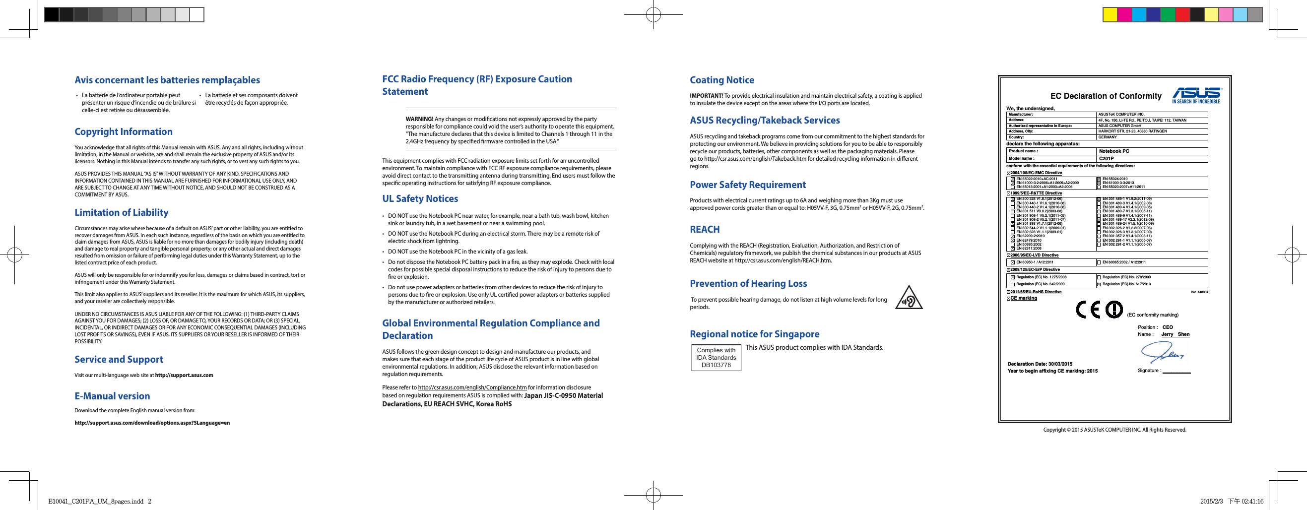 FCC Radio Frequency (RF) Exposure Caution StatementWARNING! Any changes or modications not expressly approved by the party responsible for compliance could void the user’s authority to operate this equipment. “The manufacture declares that this device is limited to Channels 1 through 11 in the 2.4GHz frequency by specied rmware controlled in the USA.”This equipment complies with FCC radiation exposure limits set forth for an uncontrolled environment. To maintain compliance with FCC RF exposure compliance requirements, please avoid direct contact to the transmitting antenna during transmitting. End users must follow the specic operating instructions for satisfying RF exposure compliance.  Power Safety RequirementProducts with electrical current ratings up to 6A and weighing more than 3Kg must use approved power cords greater than or equal to: H05VV-F, 3G, 0.75mm2 or H05VV-F, 2G, 0.75mm2.REACHComplying with the REACH (Registration, Evaluation, Authorization, and Restriction of Chemicals) regulatory framework, we publish the chemical substances in our products at ASUS REACH website at http://csr.asus.com/english/REACH.htm. Prevention of Hearing Loss To prevent possible hearing damage, do not listen at high volume levels for long periods.Coating NoticeIMPORTANT! To provide electrical insulation and maintain electrical safety, a coating is applied to insulate the device except on the areas where the I/O ports are located.ASUS Recycling/Takeback ServicesASUS recycling and takeback programs come from our commitment to the highest standards for protecting our environment. We believe in providing solutions for you to be able to responsibly recycle our products, batteries, other components as well as the packaging materials. Please go to http://csr.asus.com/english/Takeback.htm for detailed recycling information in dierent regions.UL Safety Notices•  DO NOT use the Notebook PC near water, for example, near a bath tub, wash bowl, kitchen sink or laundry tub, in a wet basement or near a swimming pool. •  DO NOT use the Notebook PC during an electrical storm. There may be a remote risk of electric shock from lightning.•  DO NOT use the Notebook PC in the vicinity of a gas leak.•  Do not dispose the Notebook PC battery pack in a re, as they may explode. Check with local codes for possible special disposal instructions to reduce the risk of injury to persons due to re or explosion.•  Do not use power adapters or batteries from other devices to reduce the risk of injury to persons due to re or explosion. Use only UL certied power adapters or batteries supplied by the manufacturer or authorized retailers.Global Environmental Regulation Compliance and DeclarationASUS follows the green design concept to design and manufacture our products, and makes sure that each stage of the product life cycle of ASUS product is in line with global environmental regulations. In addition, ASUS disclose the relevant information based on regulation requirements.Please refer to http://csr.asus.com/english/Compliance.htm for information disclosure based on regulation requirements ASUS is complied with: Japan JIS-C-0950 Material Declarations, EU REACH SVHC, Korea RoHSCopyright InformationYou acknowledge that all rights of this Manual remain with ASUS. Any and all rights, including without limitation, in the Manual or website, are and shall remain the exclusive property of ASUS and/or its licensors. Nothing in this Manual intends to transfer any such rights, or to vest any such rights to you.ASUS PROVIDES THIS MANUAL “AS IS” WITHOUT WARRANTY OF ANY KIND. SPECIFICATIONS AND INFORMATION CONTAINED IN THIS MANUAL ARE FURNISHED FOR INFORMATIONAL USE ONLY, AND ARE SUBJECT TO CHANGE AT ANY TIME WITHOUT NOTICE, AND SHOULD NOT BE CONSTRUED AS A COMMITMENT BY ASUS.Limitation of LiabilityCircumstances may arise where because of a default on ASUS’ part or other liability, you are entitled to recover damages from ASUS. In each such instance, regardless of the basis on which you are entitled to claim damages from ASUS, ASUS is liable for no more than damages for bodily injury (including death) and damage to real property and tangible personal property; or any other actual and direct damages resulted from omission or failure of performing legal duties under this Warranty Statement, up to the listed contract price of each product.ASUS will only be responsible for or indemnify you for loss, damages or claims based in contract, tort or infringement under this Warranty Statement.This limit also applies to ASUS’ suppliers and its reseller. It is the maximum for which ASUS, its suppliers, and your reseller are collectively responsible.UNDER NO CIRCUMSTANCES IS ASUS LIABLE FOR ANY OF THE FOLLOWING: (1) THIRD-PARTY CLAIMS AGAINST YOU FOR DAMAGES; (2) LOSS OF, OR DAMAGE TO, YOUR RECORDS OR DATA; OR (3) SPECIAL, INCIDENTAL, OR INDIRECT DAMAGES OR FOR ANY ECONOMIC CONSEQUENTIAL DAMAGES (INCLUDING LOST PROFITS OR SAVINGS), EVEN IF ASUS, ITS SUPPLIERS OR YOUR RESELLER IS INFORMED OF THEIR POSSIBILITY.Service and SupportVisit our multi-language web site at http://support.asus.comCopyright © 2015 ASUSTeK COMPUTER INC. All Rights Reserved.E-Manual versionDownload the complete English manual version from:http://support.asus.com/download/options.aspx?SLanguage=en•  La batterie de l’ordinateur portable peut présenter un risque d’incendie ou de brûlure si celle-ci est retirée ou désassemblée.•  La batterie et ses composants doivent être recyclés de façon appropriée.Avis concernant les batteries remplaçablesEC Declaration of Conformity  We, the undersigned, Manufacturer:  ASUSTeK COMPUTER INC. Address:  4F, No. 150, LI-TE Rd., PEITOU, TAIPEI 112, TAIWAN   Authorized representative in Europe:  ASUS COMPUTER GmbH Address, City:  HARKORT STR. 21-23, 40880 RATINGEN Country:  GERMANY declare the following apparatus: Product name : Notebook PC Model name : C201P conform with the essential requirements of the following directives: 2004/108/EC-EMC Directive   EN 55022:2010+AC:2011   EN 61000-3-2:2006+A1:2009+A2:2009   EN 55013:2001+A1:2003+A2:2006   EN 55024:2010   EN 61000-3-3:2013   EN 55020:2007+A11:2011 1999/5/EC-R&amp;TTE Directive   EN 300 328 V1.8.1(2012-06)   EN 300 440-1 V1.6.1(2010-08)   EN 300 440-2 V1.4.1(2010-08)   EN 301 511 V9.0.2(2003-03)   EN 301 908-1 V5.2.1(2011-05)   EN 301 908-2 V5.2.1(2011-07)   EN 301 893 V1.7.1(2012-06)   EN 302 544-2 V1.1.1(2009-01)   EN 302 623 V1.1.1(2009-01)   EN 62209-2:2010   EN 62479:2010   EN 50385:2002   EN 62311:2008   EN 301 489-1 V1.9.2(2011-09)   EN 301 489-3 V1.4.1(2002-08)   EN 301 489-4 V1.4.1(2009-05)   EN 301 489-7 V1.3.1(2005-11)   EN 301 489-9 V1.4.1(2007-11)   EN 301 489-17 V2.2.1(2012-09)   EN 301 489-24 V1.5.1(2010-09)   EN 302 326-2 V1.2.2(2007-06)   EN 302 326-3 V1.3.1(2007-09)   EN 301 357-2 V1.4.1(2008-11)   EN 302 291-1 V1.1.1(2005-07)   EN 302 291-2 V1.1.1(2005-07)  2006/95/EC-LVD Directive  EN 60950-1 / A12:2011    EN 60065:2002 / A12:2011 2009/125/EC-ErP Directive   Regulation (EC) No. 1275/2008   Regulation (EC) No. 642/2009   Regulation (EC) No. 278/2009   Regulation (EC) No. 617/2013 2011/65/EU-RoHS Directive                                                                                 Ver. 140331 CE marking              Declaration Date: 30/03/2015 Year to begin affixing CE marking: 2015 Position :    CEO     Name :   Jerry    Shen  Signature : __________ (EC conformity marking) Regional notice for SingaporeThis ASUS product complies with IDA Standards.Complies with IDA StandardsDB103778 E10041_C201PA_UM_8pages.indd   2 2015/2/3   下午 02:41:16