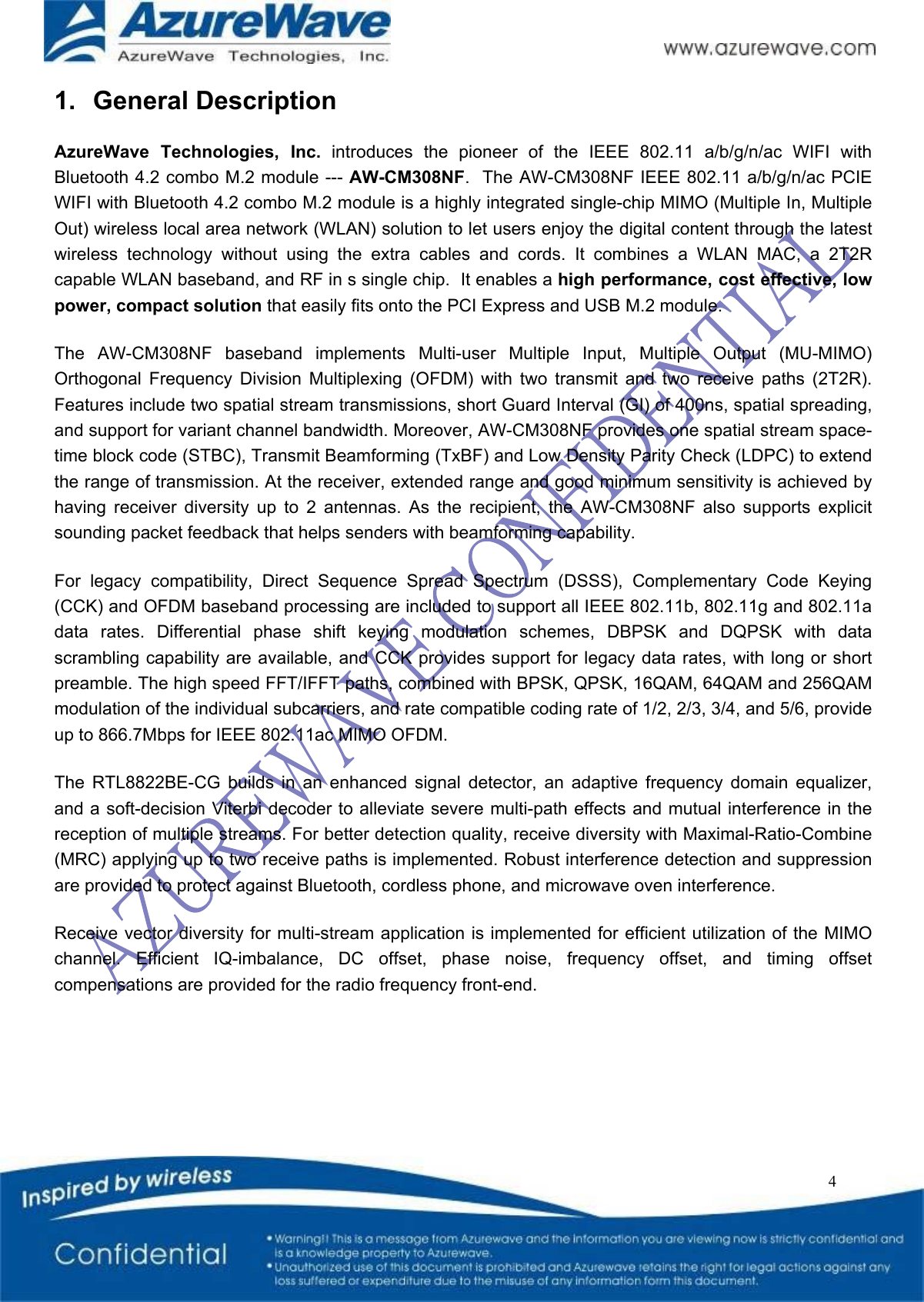   4 1.  General Description AzureWave  Technologies,  Inc.  introduces  the  pioneer  of  the  IEEE  802.11  a/b/g/n/ac  WIFI  with Bluetooth 4.2 combo M.2 module --- AW-CM308NF.  The AW-CM308NF IEEE 802.11 a/b/g/n/ac PCIE WIFI with Bluetooth 4.2 combo M.2 module is a highly integrated single-chip MIMO (Multiple In, Multiple Out) wireless local area network (WLAN) solution to let users enjoy the digital content through the latest wireless  technology  without  using  the  extra  cables  and  cords.  It  combines  a  WLAN  MAC,  a  2T2R capable WLAN baseband, and RF in s single chip.  It enables a high performance, cost effective, low power, compact solution that easily fits onto the PCI Express and USB M.2 module.  The  AW-CM308NF  baseband  implements  Multi-user  Multiple  Input,  Multiple  Output  (MU-MIMO) Orthogonal  Frequency  Division  Multiplexing  (OFDM)  with  two  transmit  and  two  receive  paths  (2T2R). Features include two spatial stream transmissions, short Guard Interval (GI) of 400ns, spatial spreading, and support for variant channel bandwidth. Moreover, AW-CM308NF provides one spatial stream space-time block code (STBC), Transmit Beamforming (TxBF) and Low Density Parity Check (LDPC) to extend the range of transmission. At the receiver, extended range and good minimum sensitivity is achieved by having  receiver  diversity  up  to  2  antennas.  As  the  recipient,  the  AW-CM308NF  also  supports  explicit sounding packet feedback that helps senders with beamforming capability.   For  legacy  compatibility,  Direct  Sequence  Spread  Spectrum  (DSSS),  Complementary  Code  Keying (CCK) and OFDM baseband processing are included to support all IEEE 802.11b, 802.11g and 802.11a data  rates.  Differential  phase  shift  keying  modulation  schemes,  DBPSK  and  DQPSK  with  data scrambling capability are available, and CCK provides support for legacy data rates, with long or short preamble. The high speed FFT/IFFT paths, combined with BPSK, QPSK, 16QAM, 64QAM and 256QAM modulation of the individual subcarriers, and rate compatible coding rate of 1/2, 2/3, 3/4, and 5/6, provide up to 866.7Mbps for IEEE 802.11ac MIMO OFDM. The  RTL8822BE-CG  builds  in  an  enhanced  signal  detector,  an  adaptive  frequency  domain  equalizer, and a soft-decision Viterbi decoder to alleviate severe multi-path effects and mutual interference in the reception of multiple streams. For better detection quality, receive diversity with Maximal-Ratio-Combine (MRC) applying up to two receive paths is implemented. Robust interference detection and suppression are provided to protect against Bluetooth, cordless phone, and microwave oven interference.   Receive vector diversity for multi-stream application is implemented for efficient utilization of the MIMO channel.  Efficient  IQ-imbalance,  DC  offset,  phase  noise,  frequency  offset,  and  timing  offset compensations are provided for the radio frequency front-end.   