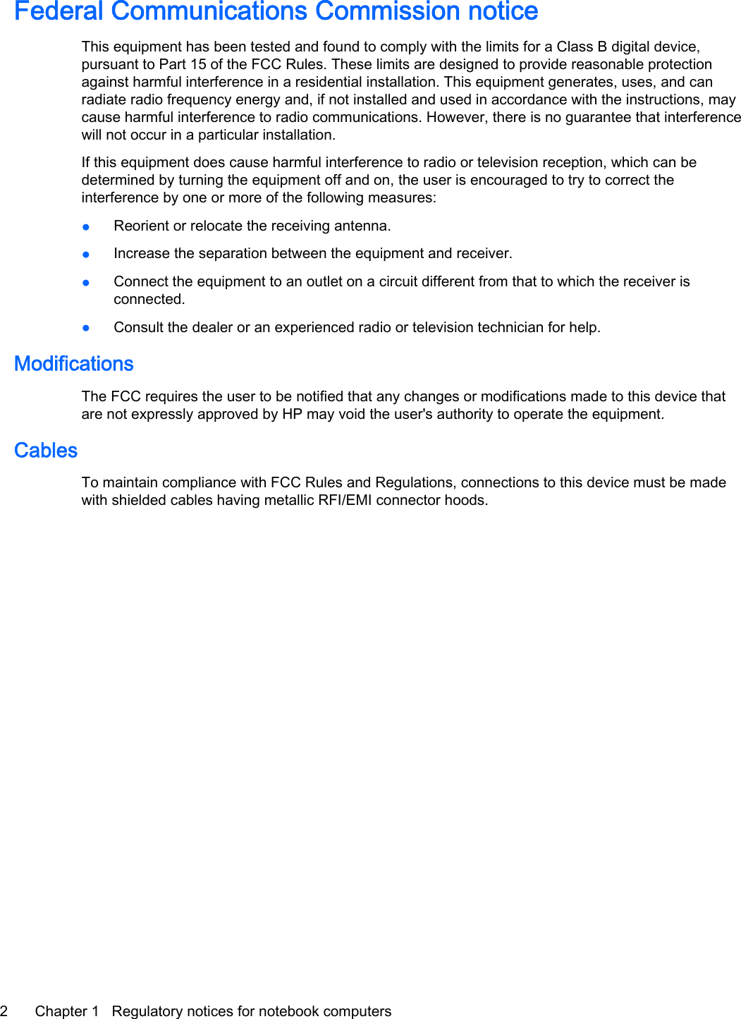 Federal Communications Commission noticeThis equipment has been tested and found to comply with the limits for a Class B digital device,pursuant to Part 15 of the FCC Rules. These limits are designed to provide reasonable protectionagainst harmful interference in a residential installation. This equipment generates, uses, and canradiate radio frequency energy and, if not installed and used in accordance with the instructions, maycause harmful interference to radio communications. However, there is no guarantee that interferencewill not occur in a particular installation.If this equipment does cause harmful interference to radio or television reception, which can bedetermined by turning the equipment off and on, the user is encouraged to try to correct theinterference by one or more of the following measures:●Reorient or relocate the receiving antenna.●Increase the separation between the equipment and receiver.●Connect the equipment to an outlet on a circuit different from that to which the receiver isconnected.●Consult the dealer or an experienced radio or television technician for help.ModificationsThe FCC requires the user to be notified that any changes or modifications made to this device thatare not expressly approved by HP may void the user&apos;s authority to operate the equipment.CablesTo maintain compliance with FCC Rules and Regulations, connections to this device must be madewith shielded cables having metallic RFI/EMI connector hoods.2 Chapter 1   Regulatory notices for notebook computers