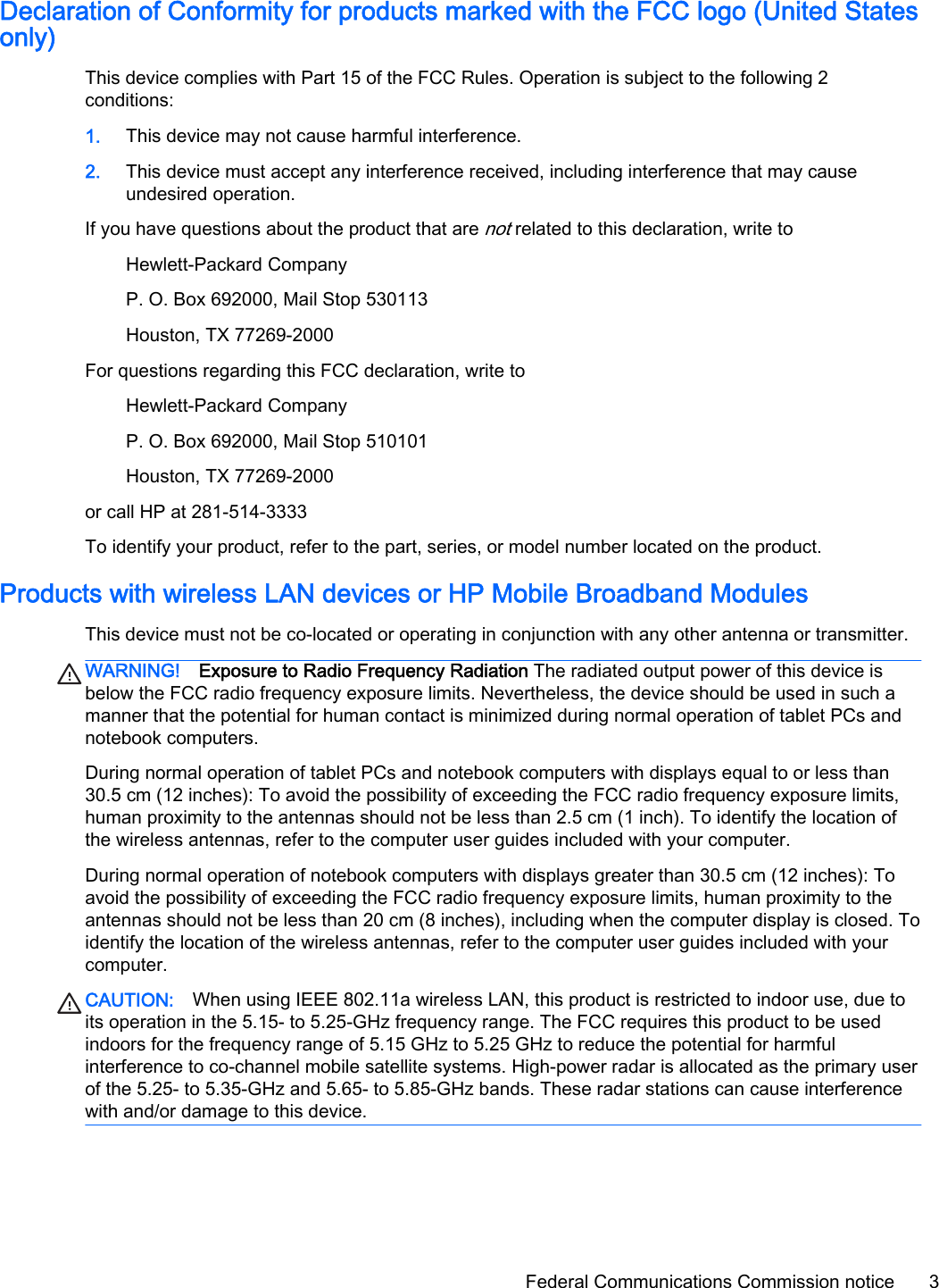 Declaration of Conformity for products marked with the FCC logo (United Statesonly)This device complies with Part 15 of the FCC Rules. Operation is subject to the following 2conditions:1. This device may not cause harmful interference.2. This device must accept any interference received, including interference that may causeundesired operation.If you have questions about the product that are not related to this declaration, write toHewlett-Packard CompanyP. O. Box 692000, Mail Stop 530113Houston, TX 77269-2000For questions regarding this FCC declaration, write toHewlett-Packard CompanyP. O. Box 692000, Mail Stop 510101Houston, TX 77269-2000or call HP at 281-514-3333To identify your product, refer to the part, series, or model number located on the product.Products with wireless LAN devices or HP Mobile Broadband ModulesThis device must not be co-located or operating in conjunction with any other antenna or transmitter.WARNING! Exposure to Radio Frequency Radiation The radiated output power of this device isbelow the FCC radio frequency exposure limits. Nevertheless, the device should be used in such amanner that the potential for human contact is minimized during normal operation of tablet PCs andnotebook computers.During normal operation of tablet PCs and notebook computers with displays equal to or less than30.5 cm (12 inches): To avoid the possibility of exceeding the FCC radio frequency exposure limits,human proximity to the antennas should not be less than 2.5 cm (1 inch). To identify the location ofthe wireless antennas, refer to the computer user guides included with your computer.During normal operation of notebook computers with displays greater than 30.5 cm (12 inches): Toavoid the possibility of exceeding the FCC radio frequency exposure limits, human proximity to theantennas should not be less than 20 cm (8 inches), including when the computer display is closed. Toidentify the location of the wireless antennas, refer to the computer user guides included with yourcomputer.CAUTION: When using IEEE 802.11a wireless LAN, this product is restricted to indoor use, due toits operation in the 5.15- to 5.25-GHz frequency range. The FCC requires this product to be usedindoors for the frequency range of 5.15 GHz to 5.25 GHz to reduce the potential for harmfulinterference to co-channel mobile satellite systems. High-power radar is allocated as the primary userof the 5.25- to 5.35-GHz and 5.65- to 5.85-GHz bands. These radar stations can cause interferencewith and/or damage to this device.Federal Communications Commission notice 3